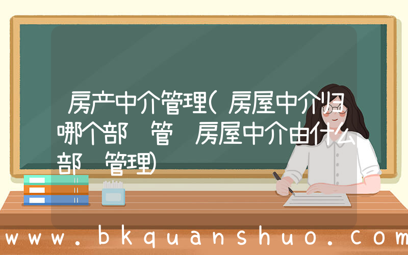 房产中介管理(房屋中介归哪个部门管 房屋中介由什么部门管理)